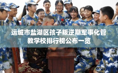 运城市盐湖区孩子叛逆期军事化管教学校排行榜公布一览