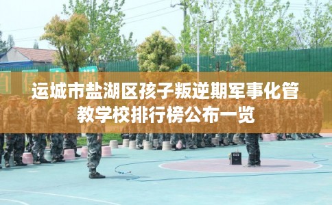 运城市盐湖区孩子叛逆期军事化管教学校排行榜公布一览