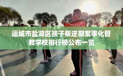 运城市盐湖区孩子叛逆期军事化管教学校排行榜公布一览