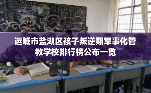 运城市盐湖区孩子叛逆期军事化管教学校排行榜公布一览