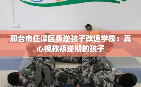 邢台市任泽区叛逆孩子改造学校:真心挽救叛逆期的孩子 邢台市任泽区叛逆孩子改造学校:真心挽救叛逆期的孩子