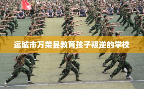 运城市万荣县教育孩子叛逆的学校