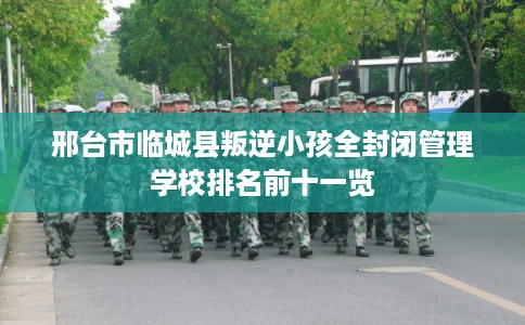 邢台市临城县叛逆小孩全封闭管理学校排名前十一览 邢台市临城县叛逆小孩全封闭管理学校排名前十一览