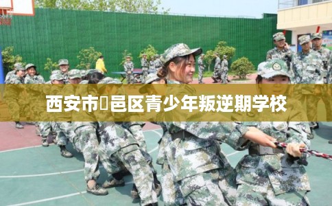 西安市鄠邑区青少年叛逆期学校 西安市鄠邑区青少年叛逆期学校