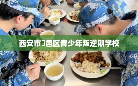 西安市鄠邑区青少年叛逆期学校 西安市鄠邑区青少年叛逆期学校