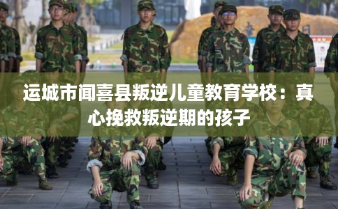 运城市闻喜县叛逆儿童教育学校:真心挽救叛逆期的孩子 运城市闻喜县叛逆儿童教育学校:真心挽救叛逆期的孩子