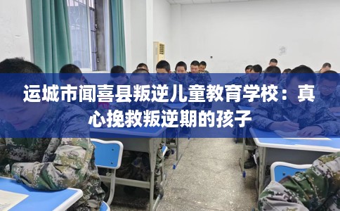 运城市闻喜县叛逆儿童教育学校:真心挽救叛逆期的孩子 运城市闻喜县叛逆儿童教育学校:真心挽救叛逆期的孩子
