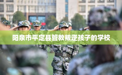 阳泉市平定县管教叛逆孩子的学校