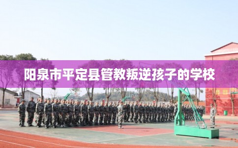 阳泉市平定县管教叛逆孩子的学校