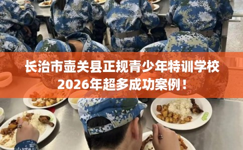 长治市壶关县正规青少年特训学校2026年超多成功案例！