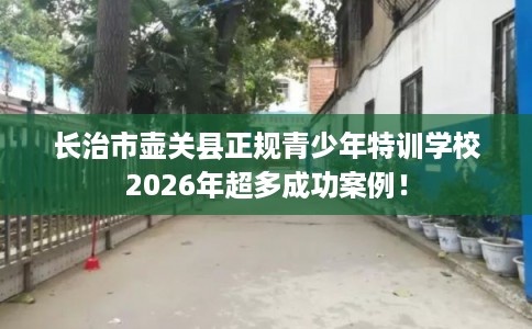 长治市壶关县正规青少年特训学校2026年超多成功案例！