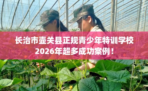长治市壶关县正规青少年特训学校2026年超多成功案例！