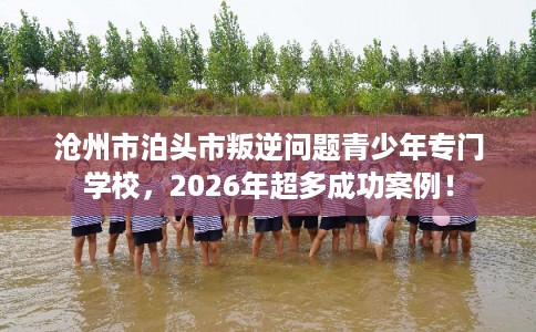 沧州市泊头市叛逆问题青少年专门学校，2026年超多成功案例！