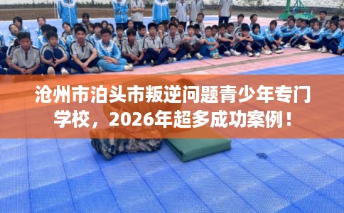 沧州市泊头市叛逆问题青少年专门学校，2026年超多成功案例！