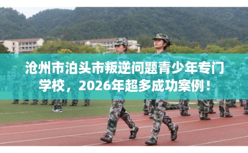 沧州市泊头市叛逆问题青少年专门学校，2026年超多成功案例！