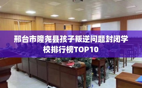邢台市隆尧县孩子叛逆问题封闭学校排行榜TOP10