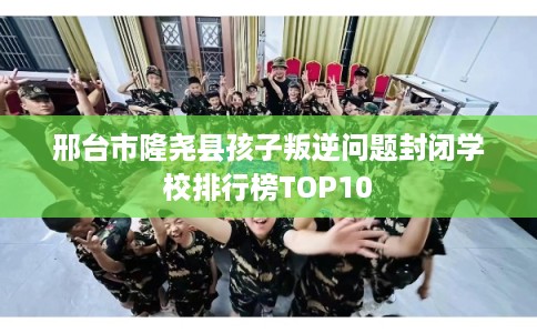 邢台市隆尧县孩子叛逆问题封闭学校排行榜TOP10