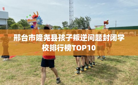 邢台市隆尧县孩子叛逆问题封闭学校排行榜TOP10