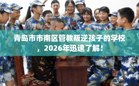 青岛市市南区管教叛逆孩子的学校,2026年迅速了解! 青岛市市南区管教叛逆孩子的学校,2026年迅速了解!