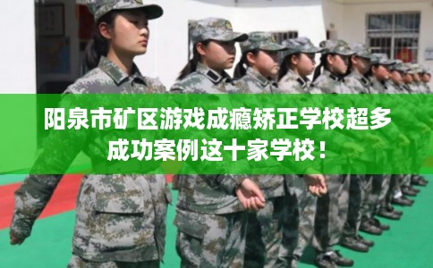 阳泉市矿区游戏成瘾矫正学校超多成功案例这十家学校！