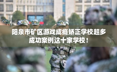 阳泉市矿区游戏成瘾矫正学校超多成功案例这十家学校！