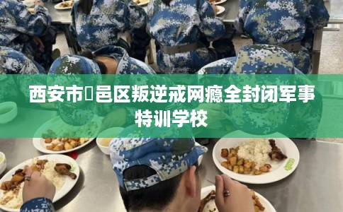 西安市鄠邑区叛逆戒网瘾全封闭军事特训学校 西安市鄠邑区叛逆戒网瘾全封闭军事特训学校