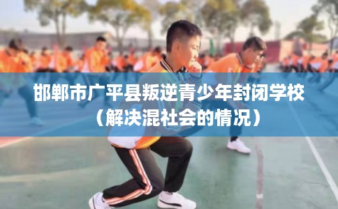 邯郸市广平县叛逆青少年封闭学校(解决混社会的情况) 邯郸市广平县叛逆青少年封闭学校(解决混社会的情况)