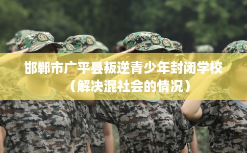 邯郸市广平县叛逆青少年封闭学校(解决混社会的情况) 邯郸市广平县叛逆青少年封闭学校(解决混社会的情况)