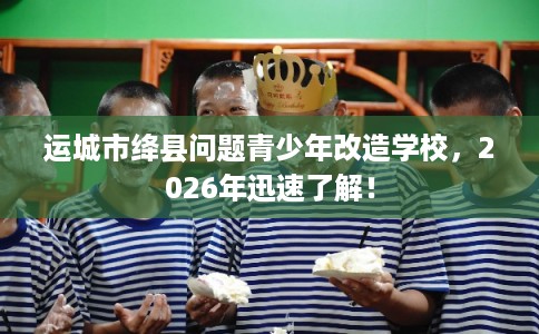 运城市绛县问题青少年改造学校，2026年迅速了解！