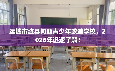 运城市绛县问题青少年改造学校，2026年迅速了解！