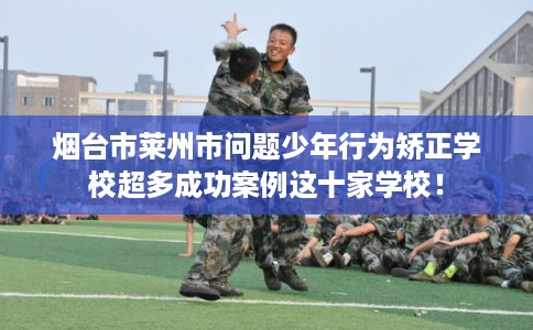 烟台市莱州市问题少年行为矫正学校超多成功案例这十家学校！