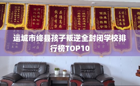 运城市绛县孩子叛逆全封闭学校排行榜TOP10