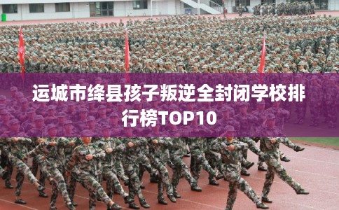运城市绛县孩子叛逆全封闭学校排行榜TOP10