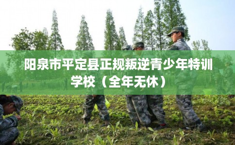 阳泉市平定县正规叛逆青少年特训学校（全年无休）