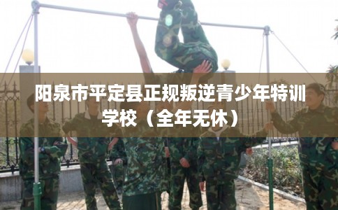 阳泉市平定县正规叛逆青少年特训学校（全年无休）
