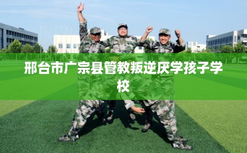 邢台市广宗县管教叛逆厌学孩子学校