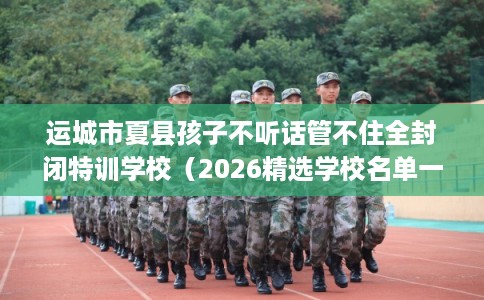 运城市夏县孩子不听话管不住全封闭特训学校(2026精选学校名单一览) 运城市夏县孩子不听话管不住全封闭特训学校(2026精选学校名单一览)