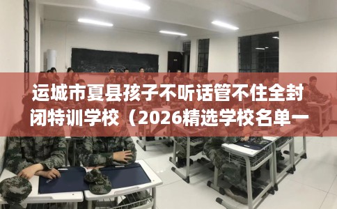 运城市夏县孩子不听话管不住全封闭特训学校(2026精选学校名单一览) 运城市夏县孩子不听话管不住全封闭特训学校(2026精选学校名单一览)