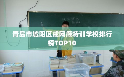 青岛市城阳区戒网瘾特训学校排行榜TOP10 青岛市城阳区戒网瘾特训学校排行榜TOP10