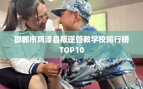 邯郸市鸡泽县叛逆管教学校排行榜TOP10