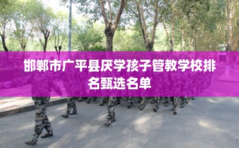 邯郸市广平县厌学孩子管教学校排名甄选名单