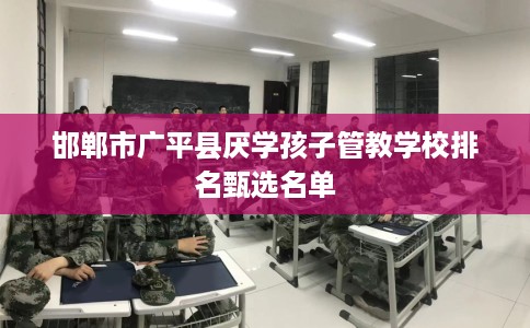 邯郸市广平县厌学孩子管教学校排名甄选名单