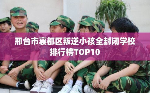 邢台市襄都区叛逆小孩全封闭学校排行榜TOP10