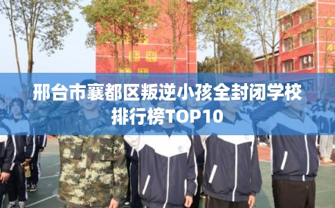 邢台市襄都区叛逆小孩全封闭学校排行榜TOP10