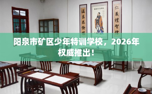 阳泉市矿区少年特训学校，2026年权威推出！