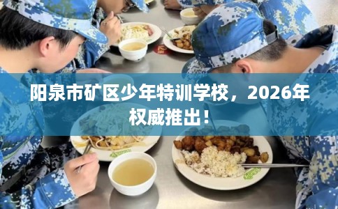阳泉市矿区少年特训学校，2026年权威推出！
