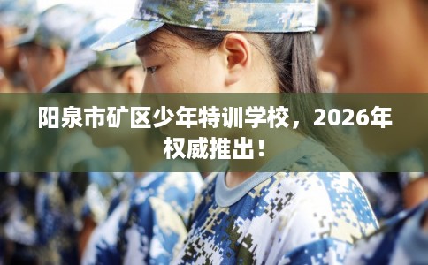阳泉市矿区少年特训学校，2026年权威推出！