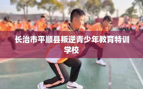 长治市平顺县叛逆青少年教育特训学校