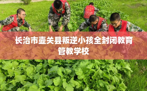 长治市壶关县叛逆小孩全封闭教育管教学校