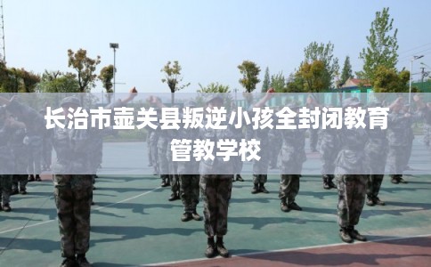 长治市壶关县叛逆小孩全封闭教育管教学校